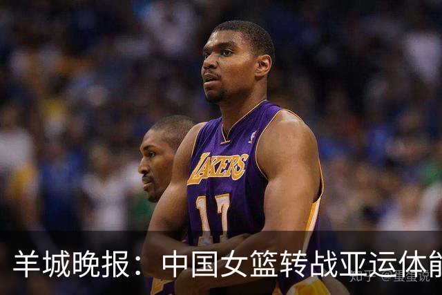 羊城晚报：中国女篮转战亚运体能承压 韩旭离队杨舒予压力更大
